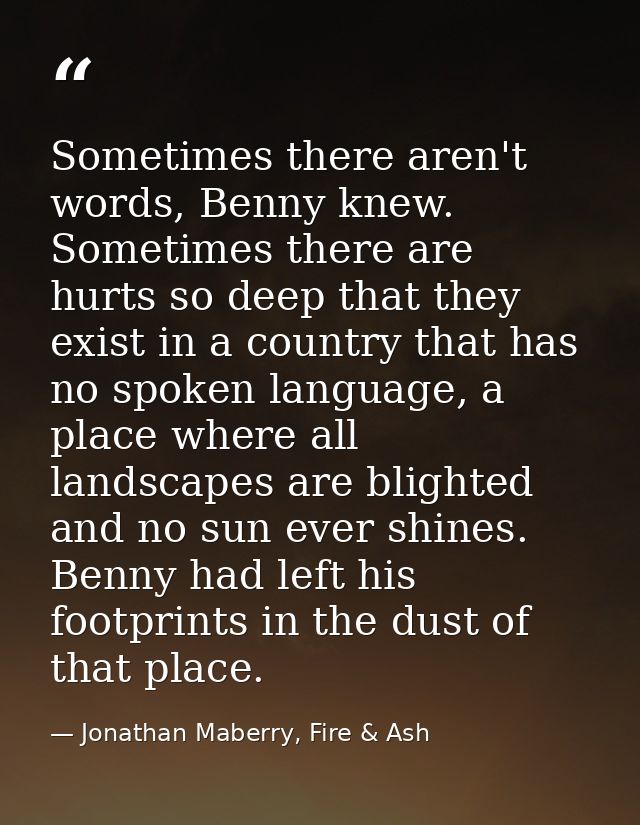 Sometimes there aren't words, Benny knew. Sometimes there are hurts so deep that they exist in a country that has no spo — Jonathan Maberry, Fire & Ash