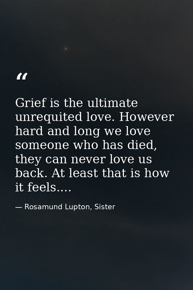 Grief is the ultimate unrequited love. However hard and long we love someone who has died, they can never love us back.  — Rosamund Lupton, Sister