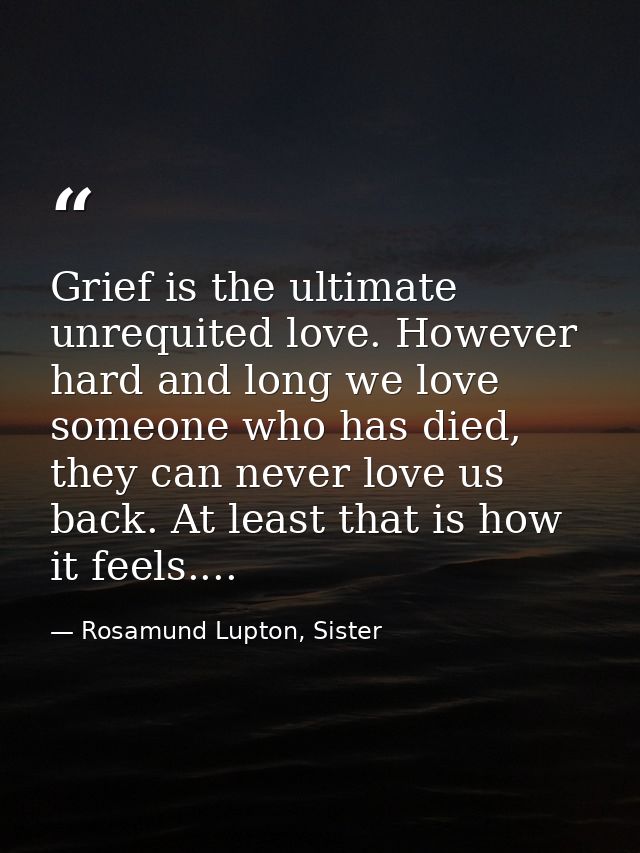 Grief is the ultimate unrequited love. However hard and long we love someone who has died, they can never love us back.  — Rosamund Lupton, Sister