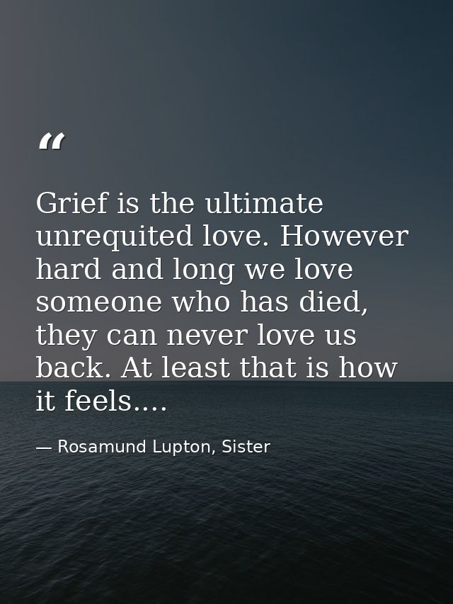 Grief is the ultimate unrequited love. However hard and long we love someone who has died, they can never love us back.  — Rosamund Lupton, Sister