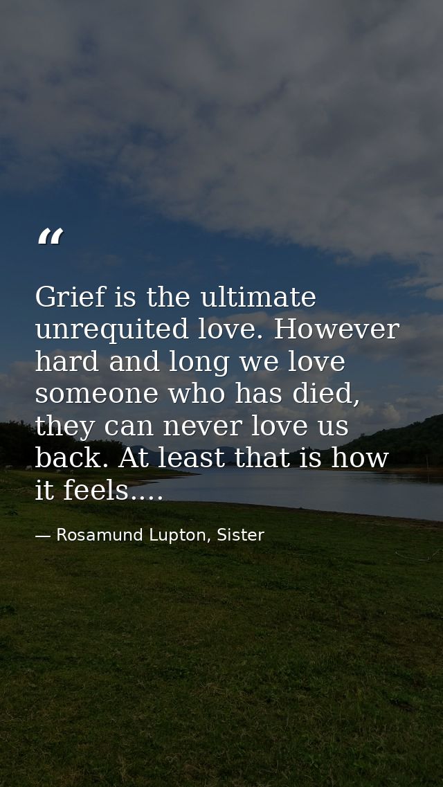 Grief is the ultimate unrequited love. However hard and long we love someone who has died, they can never love us back.  — Rosamund Lupton, Sister