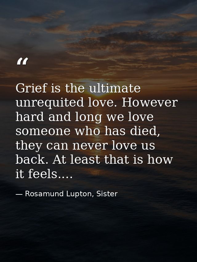 Grief is the ultimate unrequited love. However hard and long we love someone who has died, they can never love us back.  — Rosamund Lupton, Sister