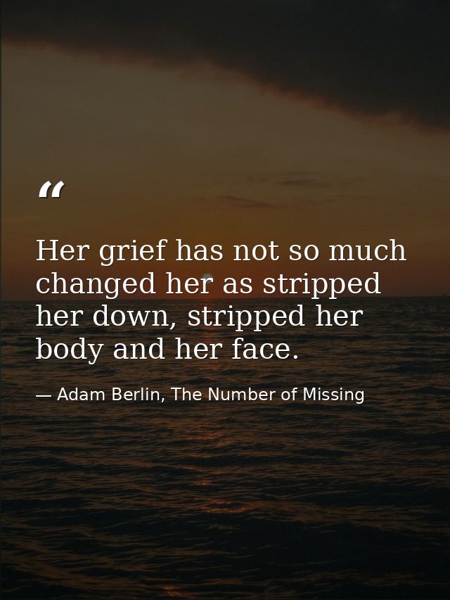 Her grief has not so much changed her as stripped her down, stripped her body and her face. — Adam Berlin, The Number of Missing