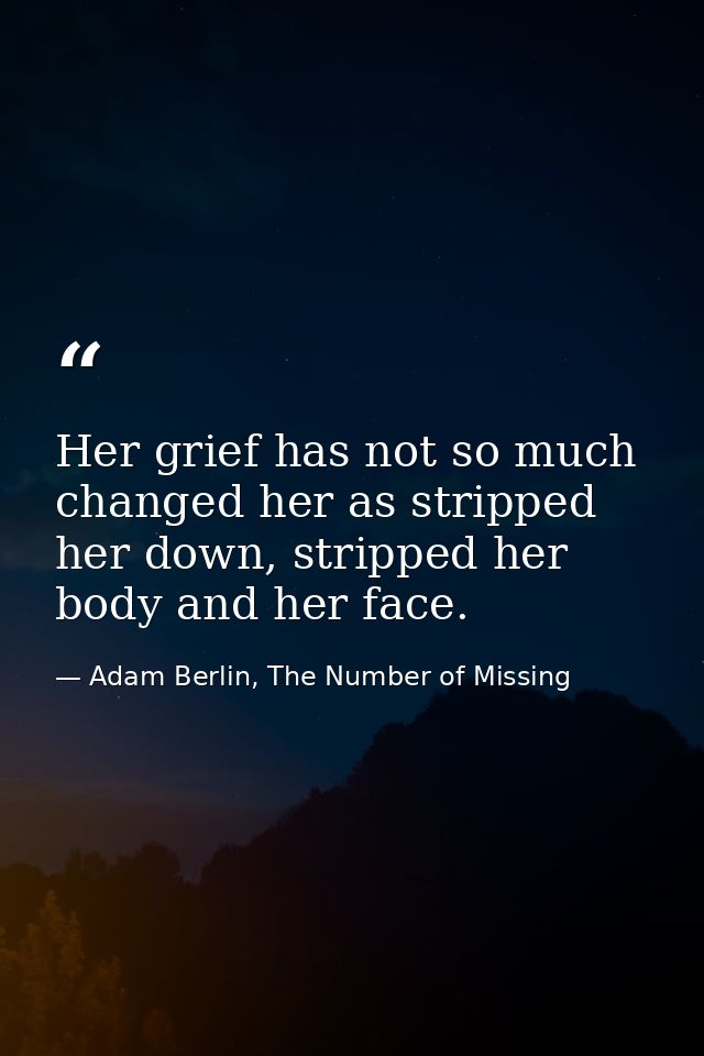 Her grief has not so much changed her as stripped her down, stripped her body and her face. — Adam Berlin, The Number of Missing
