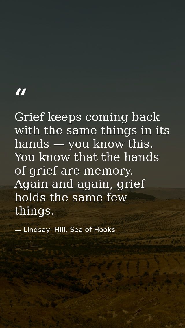Grief keeps coming back with the same things in its hands — you know this. You know that the hands of grief are memory.  — Lindsay  Hill, Sea of Hooks