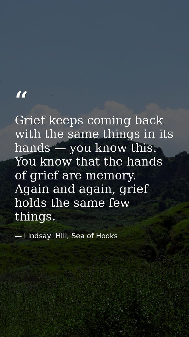 Grief keeps coming back with the same things in its hands — you know this. You know that the hands of grief are memory.  — Lindsay  Hill, Sea of Hooks