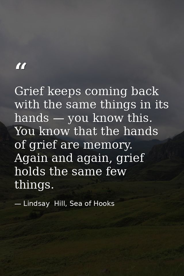 Grief keeps coming back with the same things in its hands — you know this. You know that the hands of grief are memory.  — Lindsay  Hill, Sea of Hooks