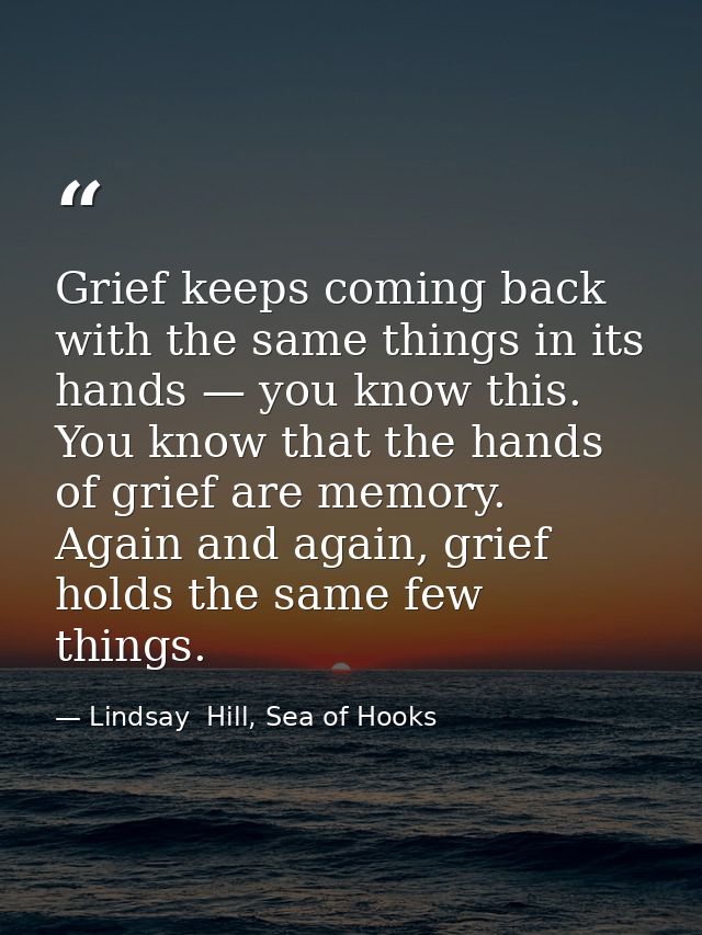 Grief keeps coming back with the same things in its hands — you know this. You know that the hands of grief are memory.  — Lindsay  Hill, Sea of Hooks