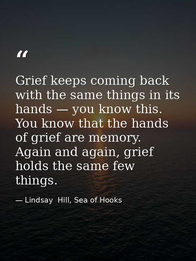 Grief keeps coming back with the same things in its hands — you know this. You know that the hands of grief are memory.  — Lindsay  Hill, Sea of Hooks