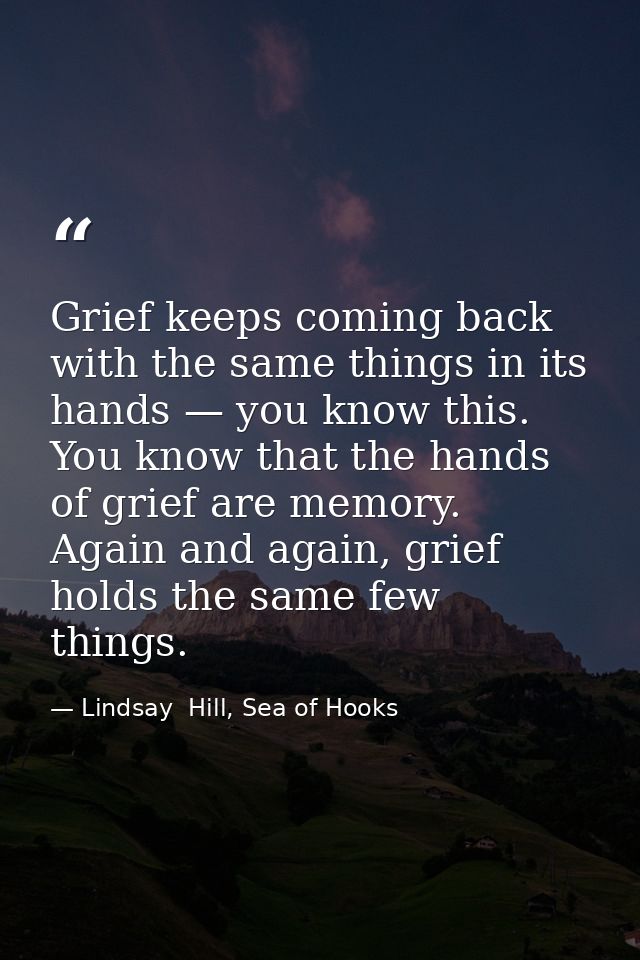Grief keeps coming back with the same things in its hands — you know this. You know that the hands of grief are memory.  — Lindsay  Hill, Sea of Hooks