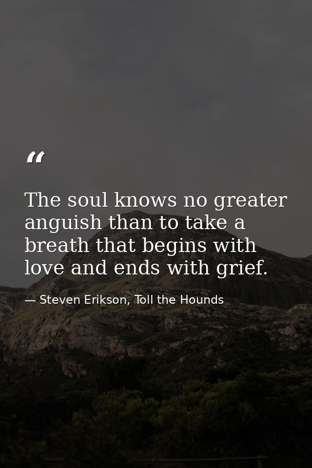 The soul knows no greater anguish than to take a breath that begins with love and ends with grief. — Steven Erikson, Toll the Hounds