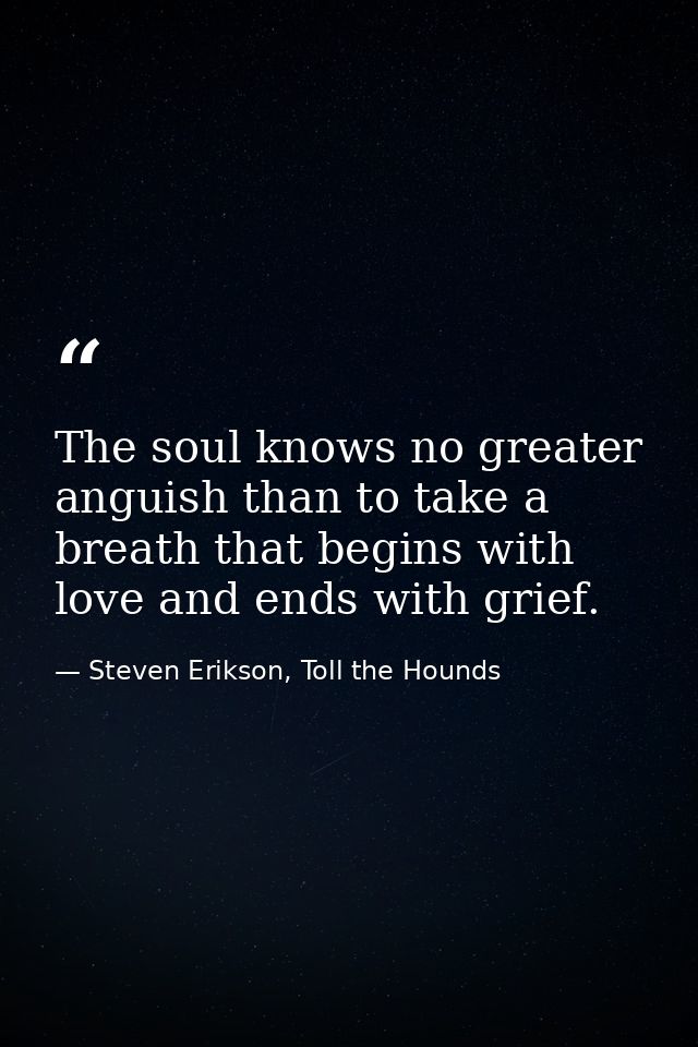 The soul knows no greater anguish than to take a breath that begins with love and ends with grief. — Steven Erikson, Toll the Hounds