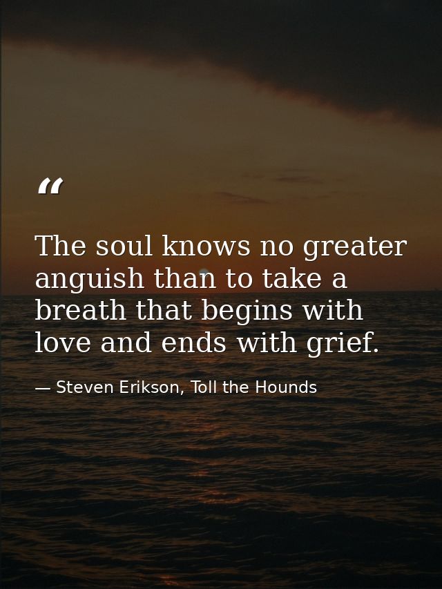 The soul knows no greater anguish than to take a breath that begins with love and ends with grief. — Steven Erikson, Toll the Hounds