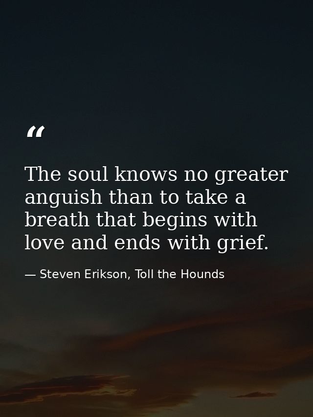 The soul knows no greater anguish than to take a breath that begins with love and ends with grief. — Steven Erikson, Toll the Hounds