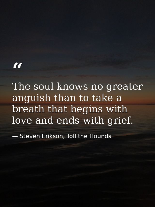 The soul knows no greater anguish than to take a breath that begins with love and ends with grief. — Steven Erikson, Toll the Hounds