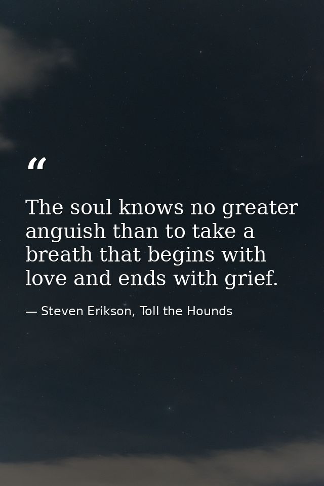 The soul knows no greater anguish than to take a breath that begins with love and ends with grief. — Steven Erikson, Toll the Hounds