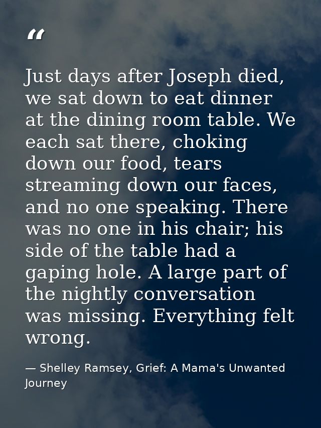 Just days after Joseph died, we sat down to eat dinner at the dining room table. We each sat there, choking down our foo — Shelley Ramsey, Grief: A Mama's Unwanted Journey
