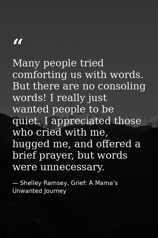 Many people tried comforting us with words. But there are no consoling words! I really just wanted people to be quiet. I — Shelley Ramsey, Grief: A Mama's Unwanted Journey