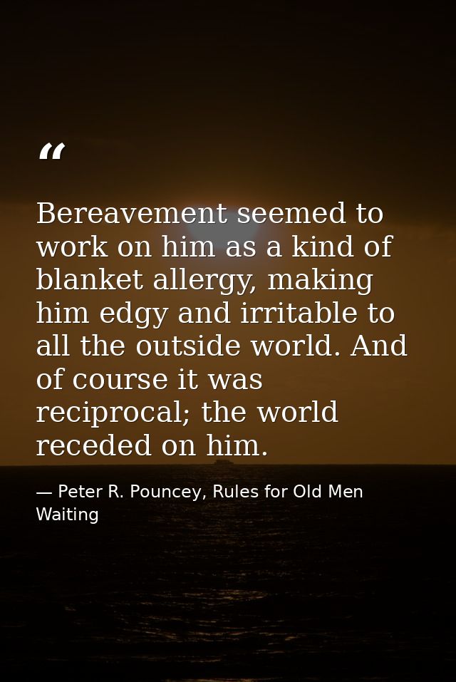 Bereavement seemed to work on him as a kind of blanket allergy, making him edgy and irritable to all the outside world.  — Peter R. Pouncey, Rules for Old Men Waiting