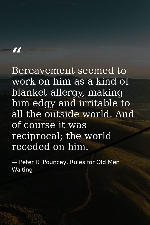 Bereavement seemed to work on him as a kind of blanket allergy, making him edgy and irritable to all the outside world.  — Peter R. Pouncey, Rules for Old Men Waiting