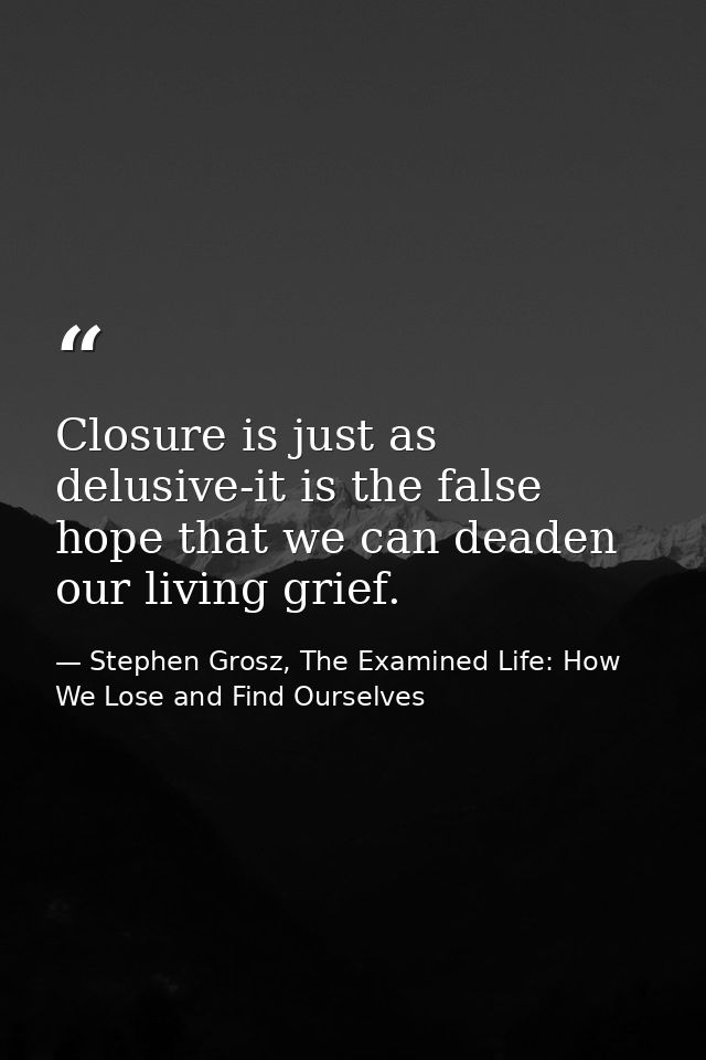 Closure is just as delusive-it is the false hope that we can deaden our living grief. — Stephen Grosz, The Examined Life: How We Lose and Find Ourselves