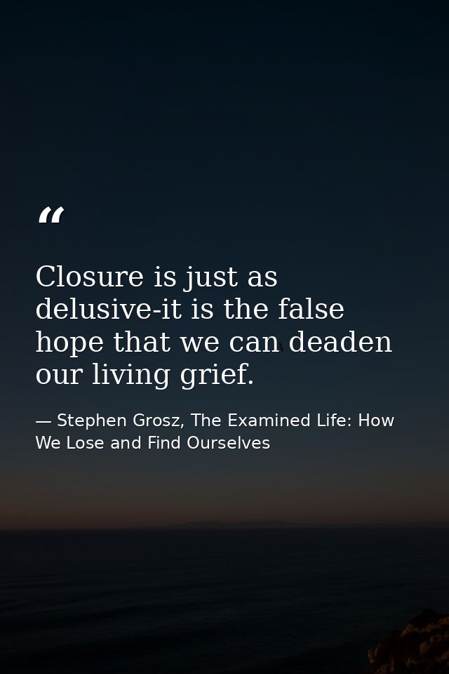 Closure is just as delusive-it is the false hope that we can deaden our living grief. — Stephen Grosz, The Examined Life: How We Lose and Find Ourselves