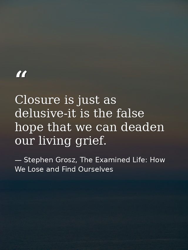Closure is just as delusive-it is the false hope that we can deaden our living grief. — Stephen Grosz, The Examined Life: How We Lose and Find Ourselves