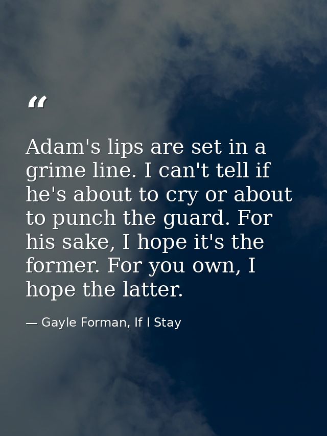 Adam's lips are set in a grime line. I can't tell if he's about to cry or about to punch the guard. For his sake, I hope — Gayle Forman, If I Stay