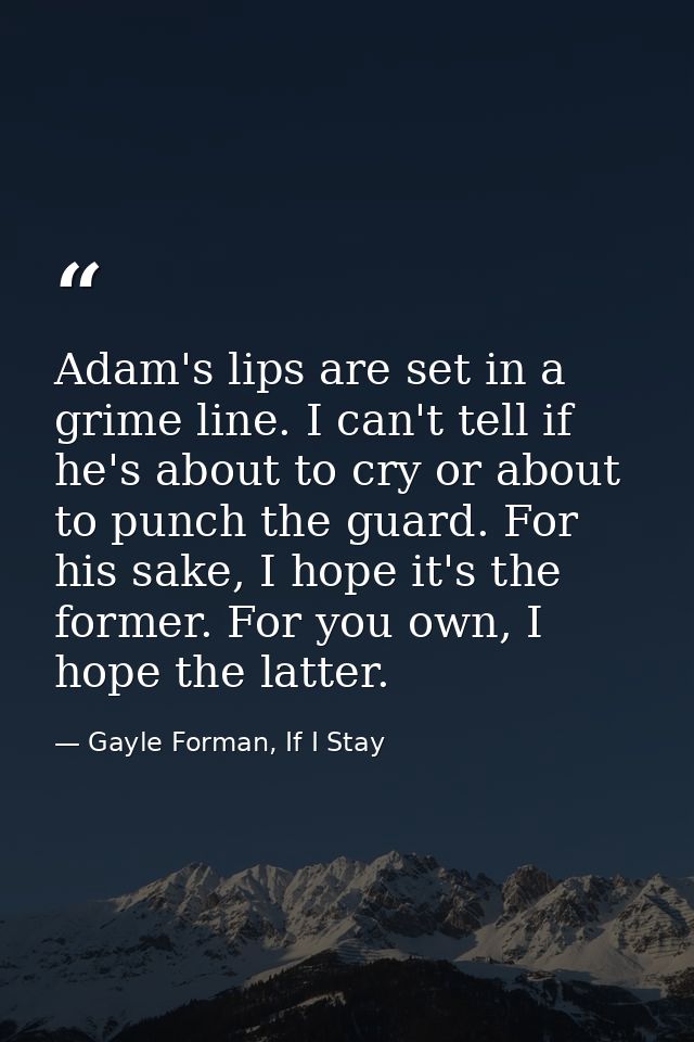 Adam's lips are set in a grime line. I can't tell if he's about to cry or about to punch the guard. For his sake, I hope — Gayle Forman, If I Stay