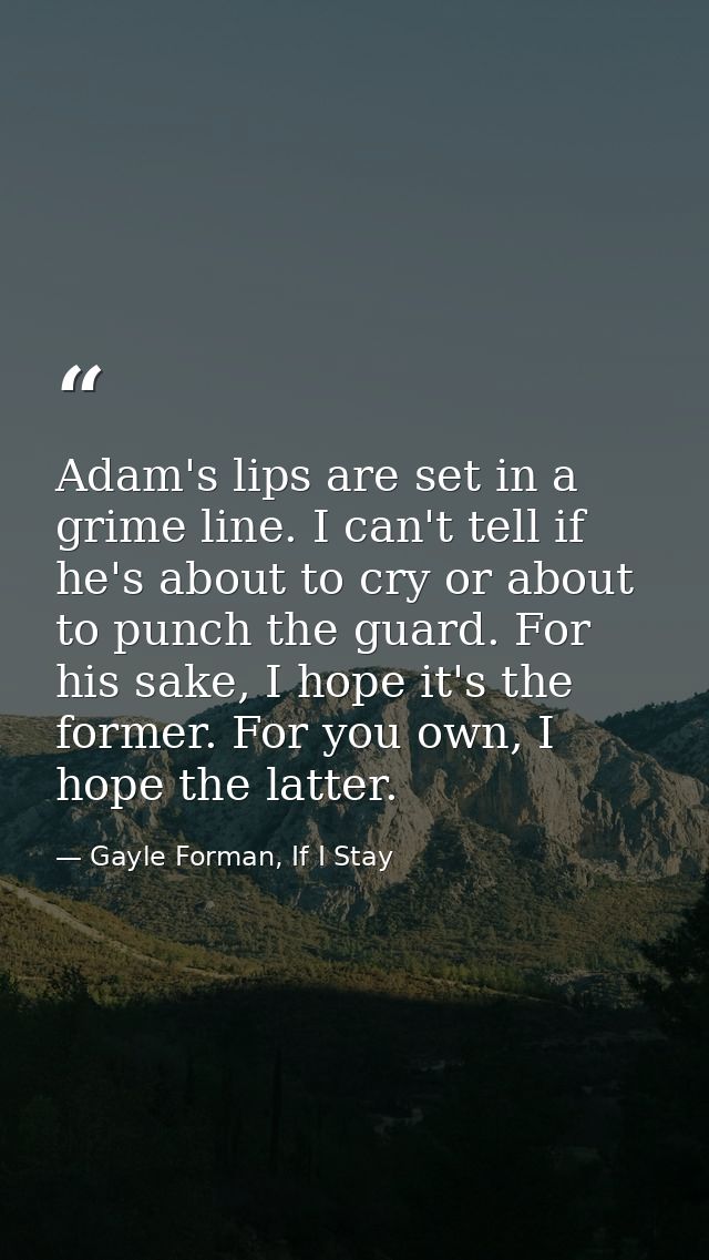 Adam's lips are set in a grime line. I can't tell if he's about to cry or about to punch the guard. For his sake, I hope — Gayle Forman, If I Stay