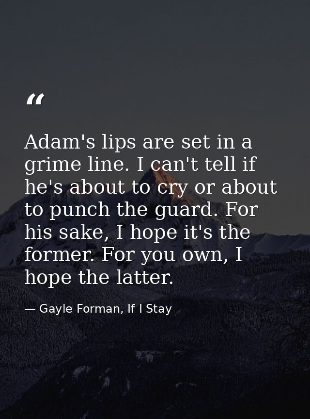 Adam's lips are set in a grime line. I can't tell if he's about to cry or about to punch the guard. For his sake, I hope — Gayle Forman, If I Stay