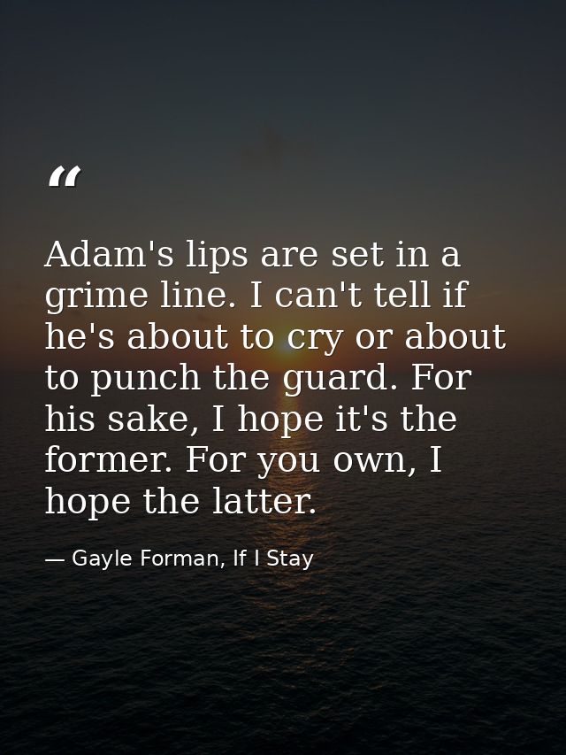 Adam's lips are set in a grime line. I can't tell if he's about to cry or about to punch the guard. For his sake, I hope — Gayle Forman, If I Stay