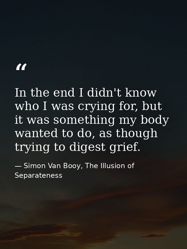 In the end I didn't know who I was crying for, but it was something my body wanted to do, as though trying to digest gri — Simon Van Booy, The Illusion of Separateness