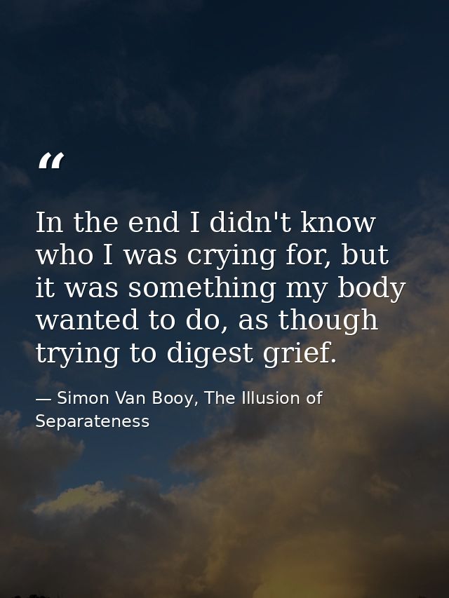 In the end I didn't know who I was crying for, but it was something my body wanted to do, as though trying to digest gri — Simon Van Booy, The Illusion of Separateness