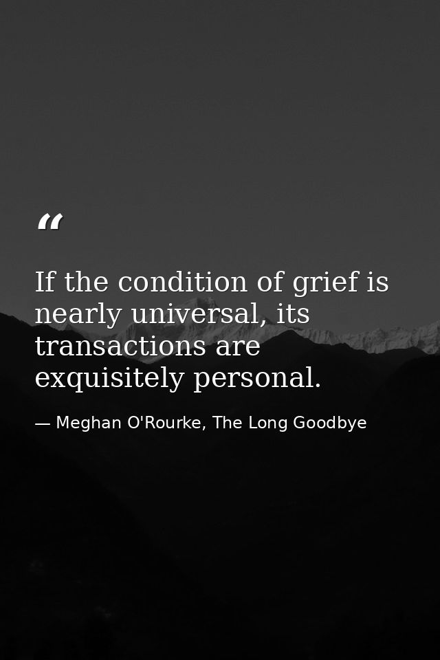 If the condition of grief is nearly universal, its transactions are exquisitely personal. — Meghan O'Rourke, The Long Goodbye