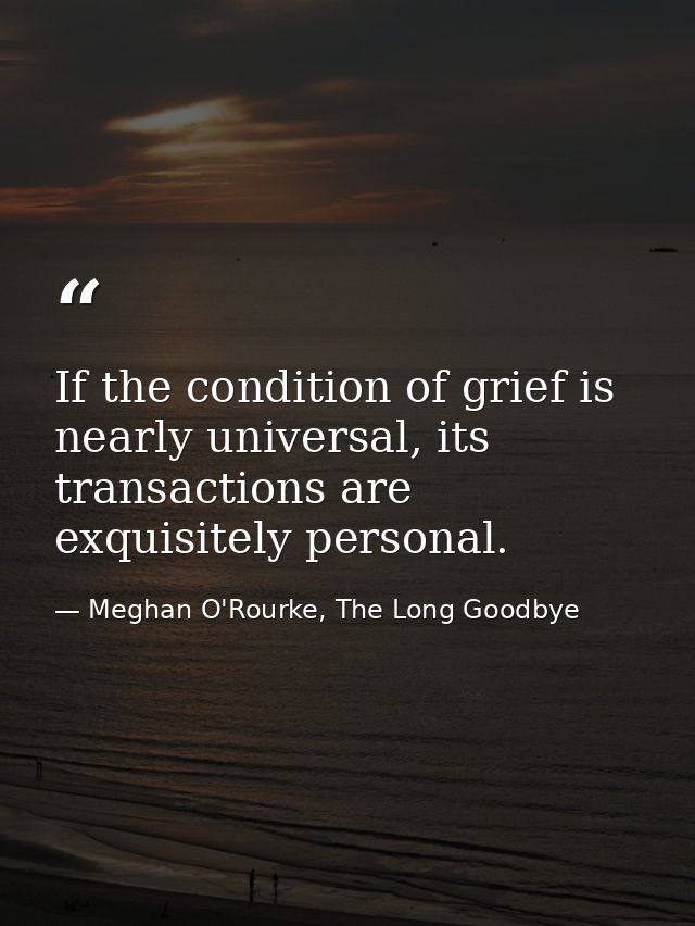 If the condition of grief is nearly universal, its transactions are exquisitely personal. — Meghan O'Rourke, The Long Goodbye