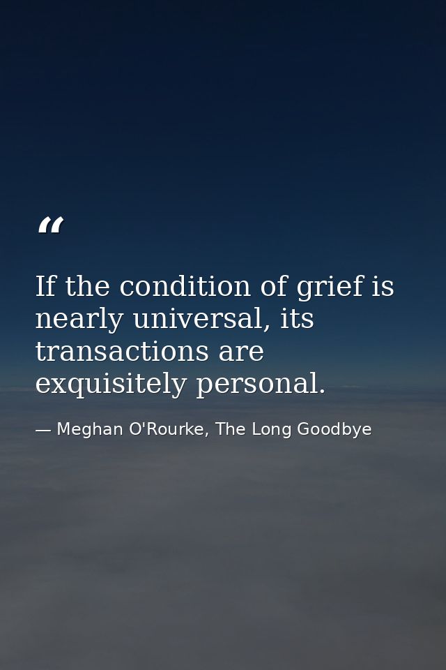 If the condition of grief is nearly universal, its transactions are exquisitely personal. — Meghan O'Rourke, The Long Goodbye