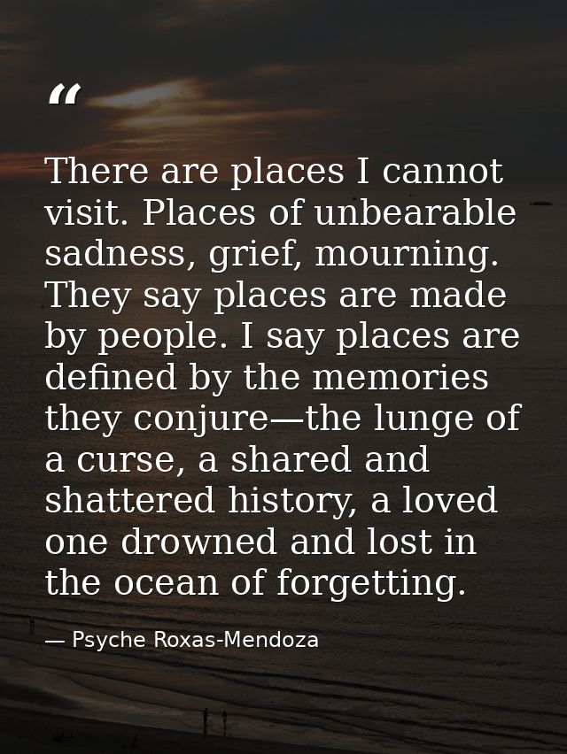 There are places I cannot visit. Places of unbearable sadness, grief, mourning. They say places are made by people. I sa — Psyche Roxas-Mendoza