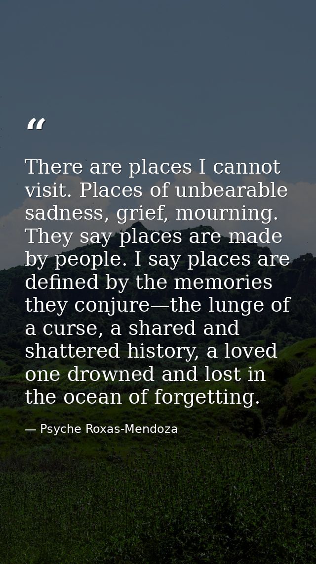There are places I cannot visit. Places of unbearable sadness, grief, mourning. They say places are made by people. I sa — Psyche Roxas-Mendoza