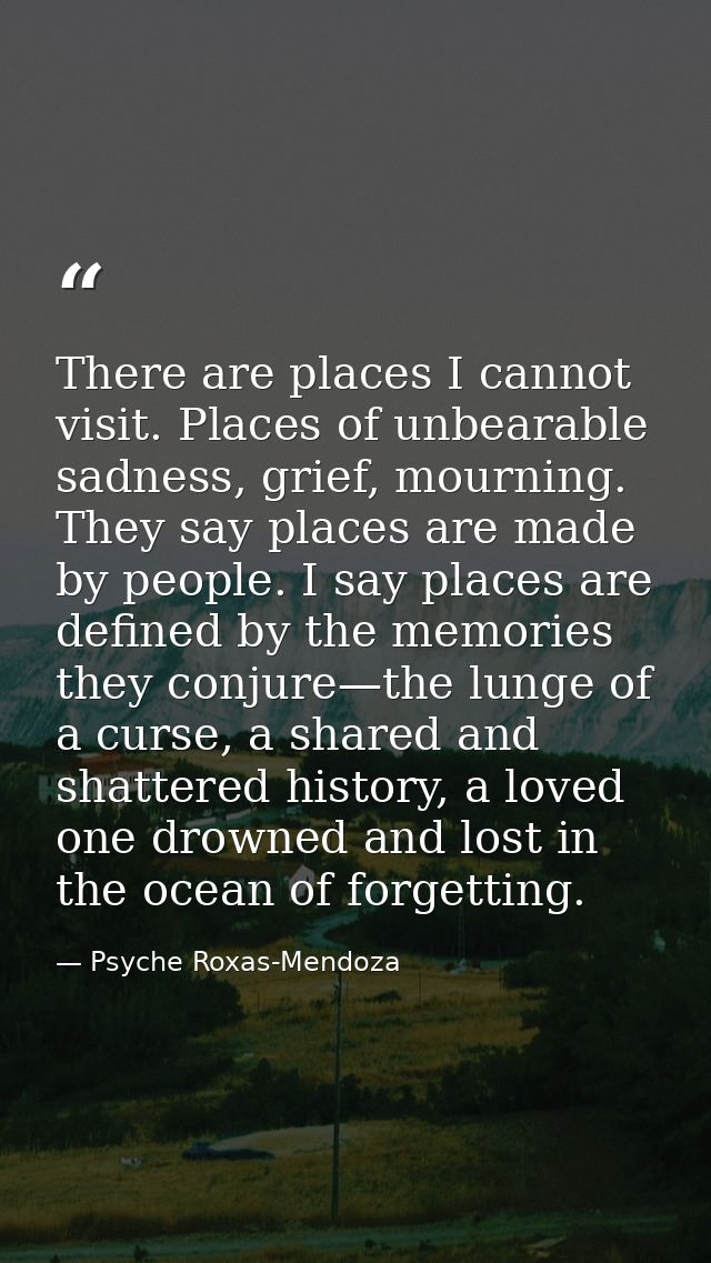 There are places I cannot visit. Places of unbearable sadness, grief, mourning. They say places are made by people. I sa — Psyche Roxas-Mendoza