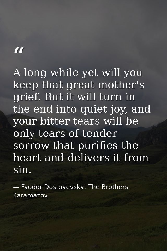 A long while yet will you keep that great mother's grief. But it will turn in the end into quiet joy, and your bitter te — Fyodor Dostoyevsky, The Brothers Karamazov
