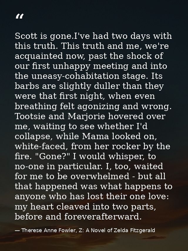 Scott is gone.I've had two days with this truth. This truth and me, we're acquainted now, past the shock of our first un — Therese Anne Fowler, Z: A Novel of Zelda Fitzgerald