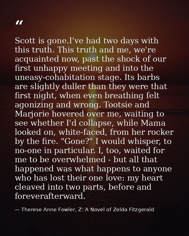 Scott is gone.I've had two days with this truth. This truth and me, we're acquainted now, past the shock of our first un — Therese Anne Fowler, Z: A Novel of Zelda Fitzgerald