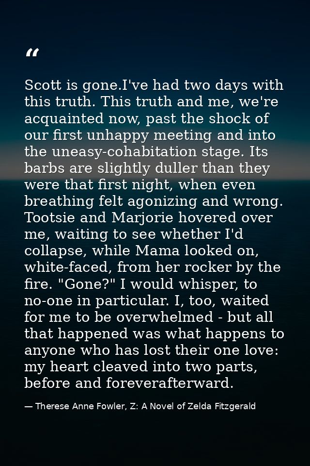 Scott is gone.I've had two days with this truth. This truth and me, we're acquainted now, past the shock of our first un — Therese Anne Fowler, Z: A Novel of Zelda Fitzgerald