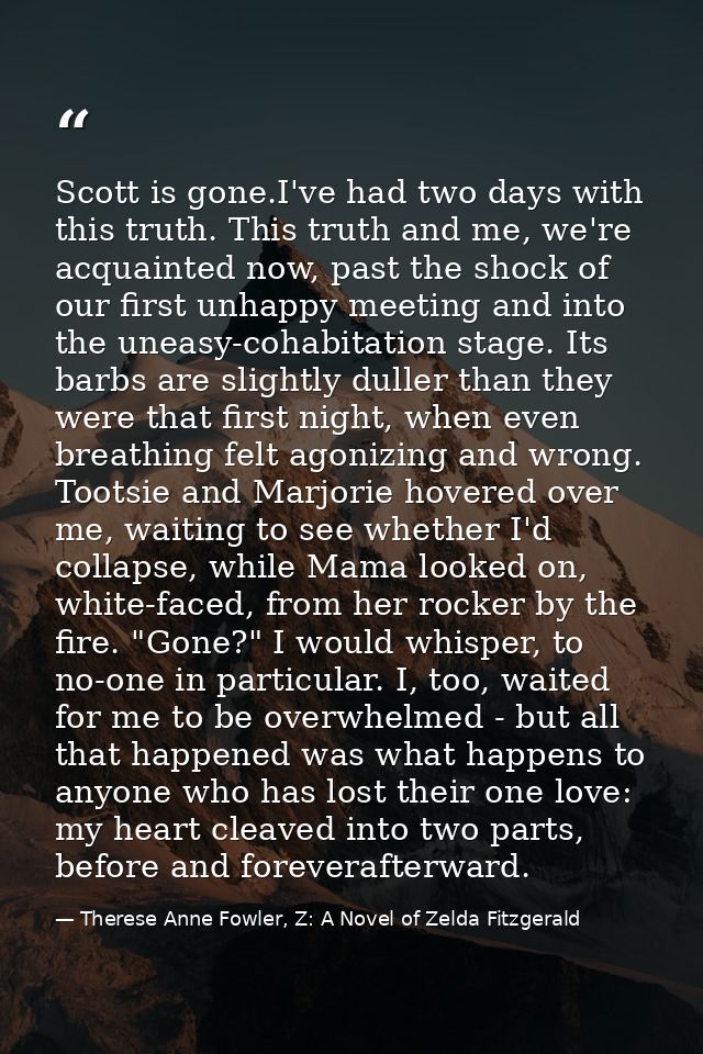 Scott is gone.I've had two days with this truth. This truth and me, we're acquainted now, past the shock of our first un — Therese Anne Fowler, Z: A Novel of Zelda Fitzgerald