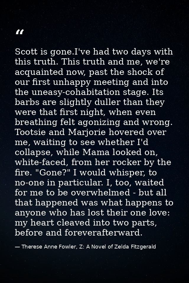 Scott is gone.I've had two days with this truth. This truth and me, we're acquainted now, past the shock of our first un — Therese Anne Fowler, Z: A Novel of Zelda Fitzgerald