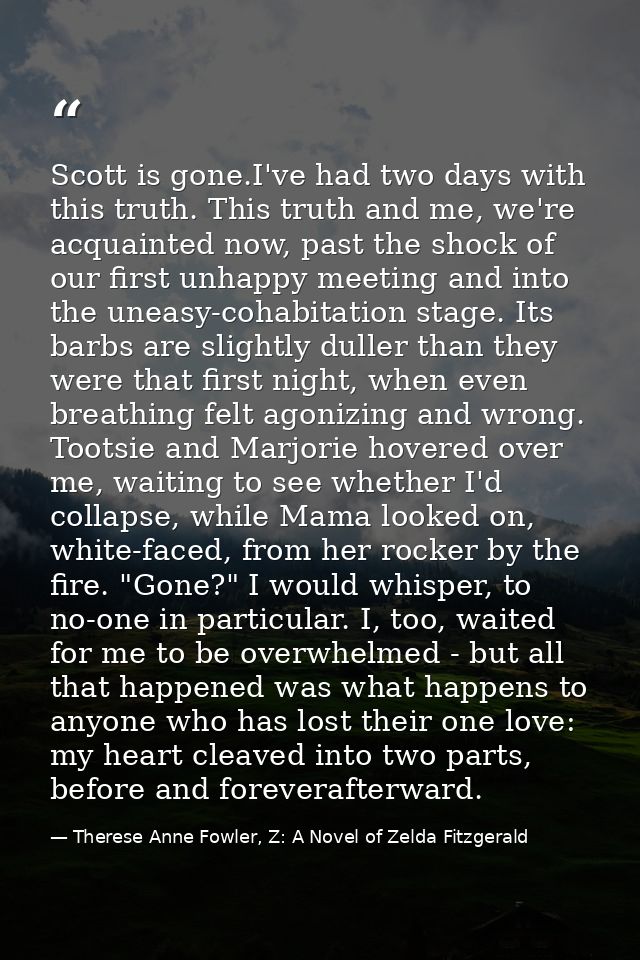 Scott is gone.I've had two days with this truth. This truth and me, we're acquainted now, past the shock of our first un — Therese Anne Fowler, Z: A Novel of Zelda Fitzgerald
