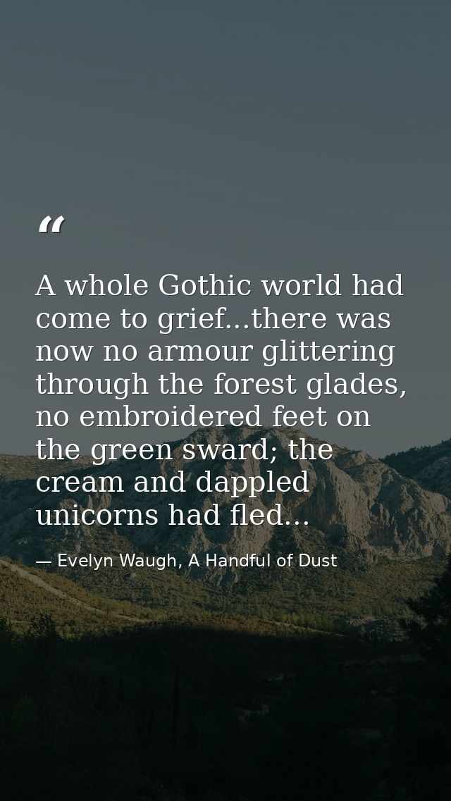 A whole Gothic world had come to grief...there was now no armour glittering through the forest glades, no embroidered fe — Evelyn Waugh, A Handful of Dust