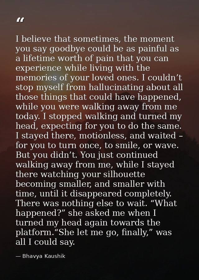I believe that sometimes, the moment you say goodbye could be as painful as a lifetime worth of pain that you can experi — Bhavya Kaushik