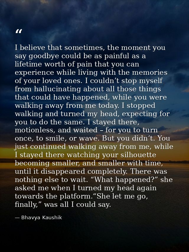 I believe that sometimes, the moment you say goodbye could be as painful as a lifetime worth of pain that you can experi — Bhavya Kaushik